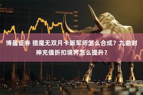 博盈证券 猎魔无双月卡版军师怎么合成？九曲封神充值折扣境界怎么提升？