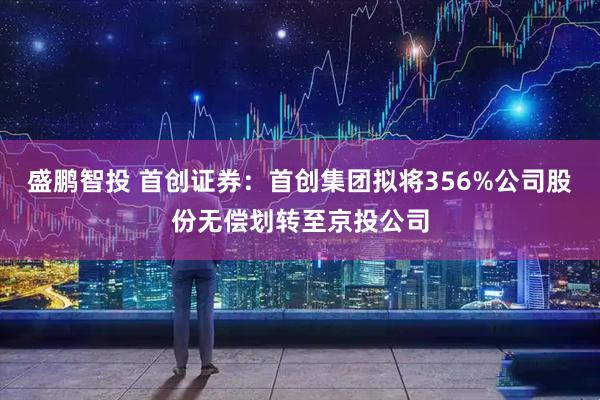 盛鹏智投 首创证券：首创集团拟将356%公司股份无偿划转至京投公司