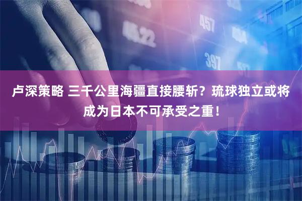 卢深策略 三千公里海疆直接腰斩？琉球独立或将成为日本不可承受之重！