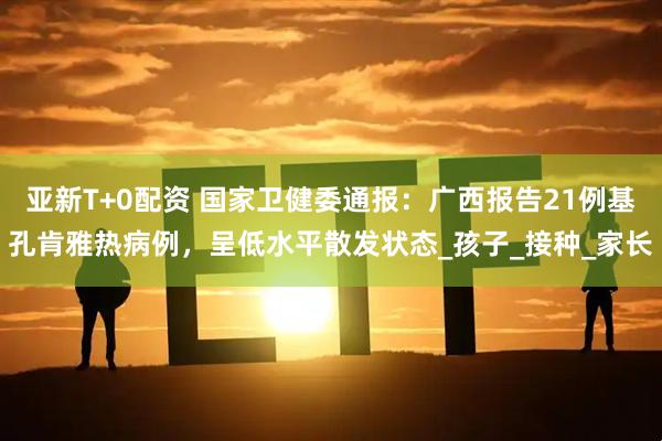亚新T+0配资 国家卫健委通报：广西报告21例基孔肯雅热病例，呈低水平散发状态_孩子_接种_家长