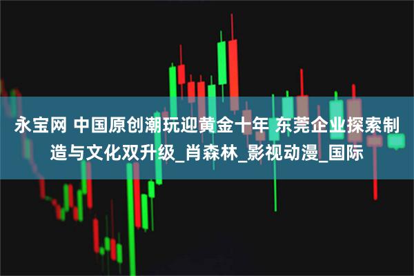 永宝网 中国原创潮玩迎黄金十年 东莞企业探索制造与文化双升级_肖森林_影视动漫_国际