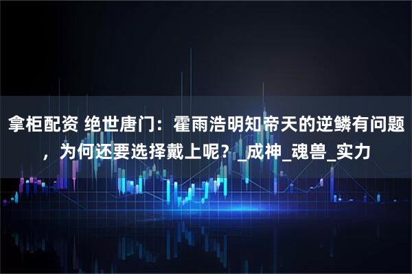 拿柜配资 绝世唐门：霍雨浩明知帝天的逆鳞有问题，为何还要选择戴上呢？_成神_魂兽_实力