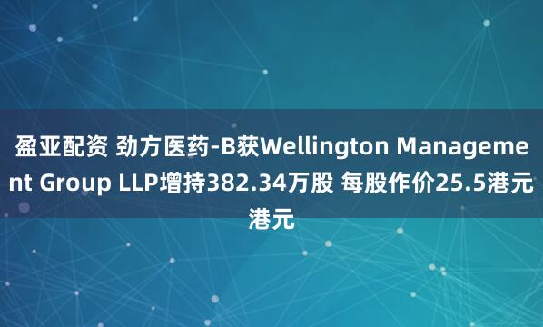 盈亚配资 劲方医药-B获Wellington Management Group LLP增持382.34万股 每股作价25.5港元
