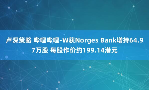 卢深策略 哔哩哔哩-W获Norges Bank增持64.97万股 每股作价约199.14港元