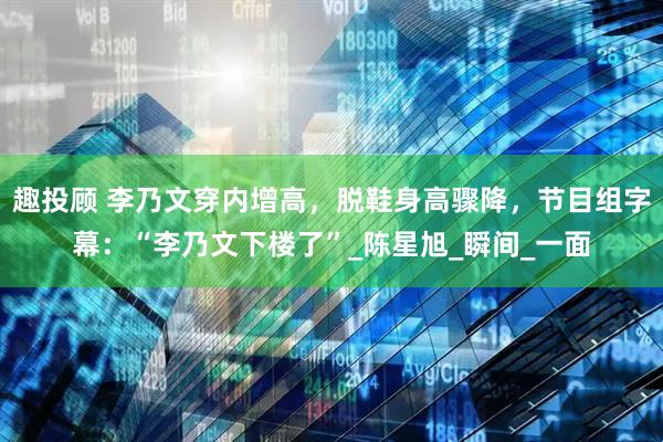 趣投顾 李乃文穿内增高，脱鞋身高骤降，节目组字幕：“李乃文下楼了”_陈星旭_瞬间_一面