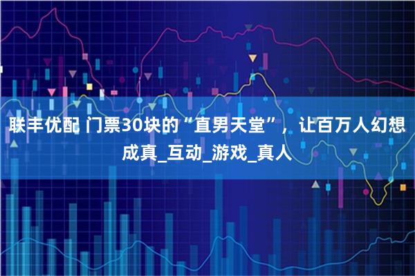 联丰优配 门票30块的“直男天堂”，让百万人幻想成真_互动_游戏_真人