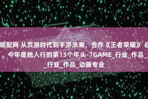 顺配网 从页游时代到手游浪潮，合作《王者荣耀》《三国杀》，今年是她入行的第13个年头-7GAME_行业_作品_动画专业