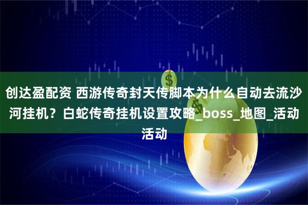 创达盈配资 西游传奇封天传脚本为什么自动去流沙河挂机？白蛇传奇挂机设置攻略_boss_地图_活动
