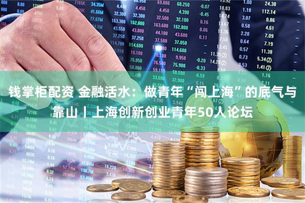 钱掌柜配资 金融活水：做青年“闯上海”的底气与靠山丨上海创新创业青年50人论坛