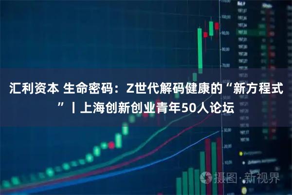 汇利资本 生命密码：Z世代解码健康的“新方程式”丨上海创新创业青年50人论坛