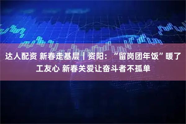达人配资 新春走基层｜资阳：“留岗团年饭”暖了工友心 新春关爱让奋斗者不孤单