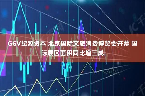 GGV纪源资本 北京国际文旅消费博览会开幕 国际展区面积同比增三成