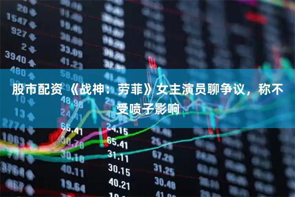 股市配资 《战神：劳菲》女主演员聊争议，称不受喷子影响