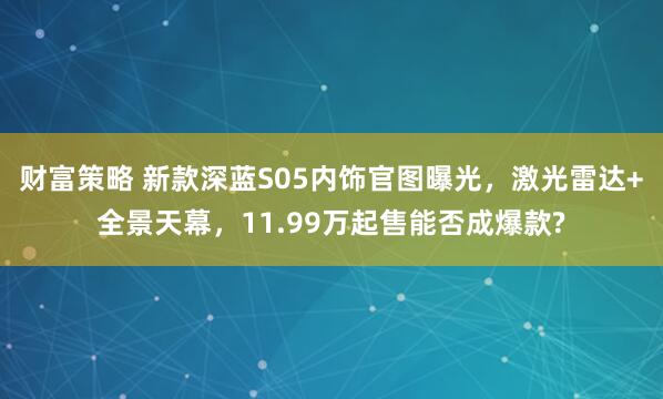 财富策略 新款深蓝S05内饰官图曝光，激光雷达+全景天幕，11.99万起售能否成爆款?