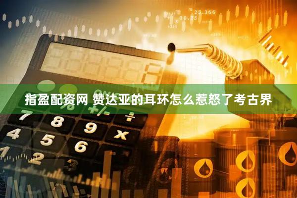指盈配资网 赞达亚的耳环怎么惹怒了考古界