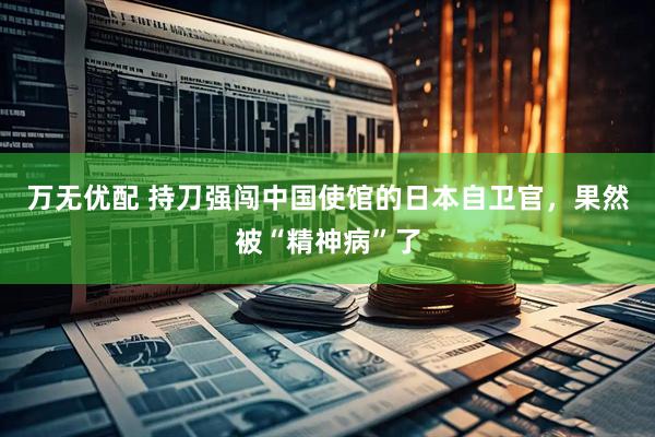 万无优配 持刀强闯中国使馆的日本自卫官，果然被“精神病”了