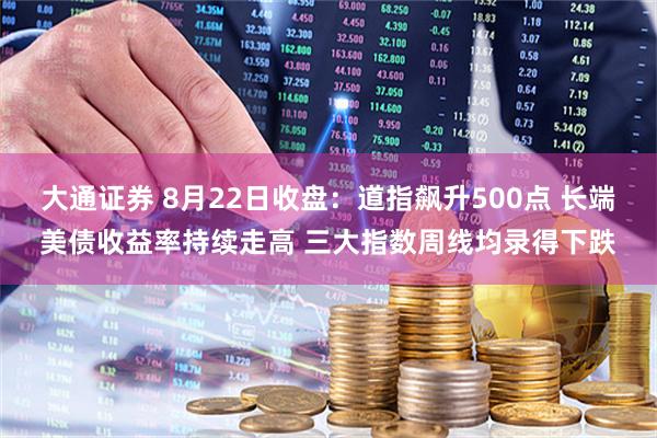 大通证券 8月22日收盘：道指飙升500点 长端美债收益率持续走高 三大指数周线均录得下跌